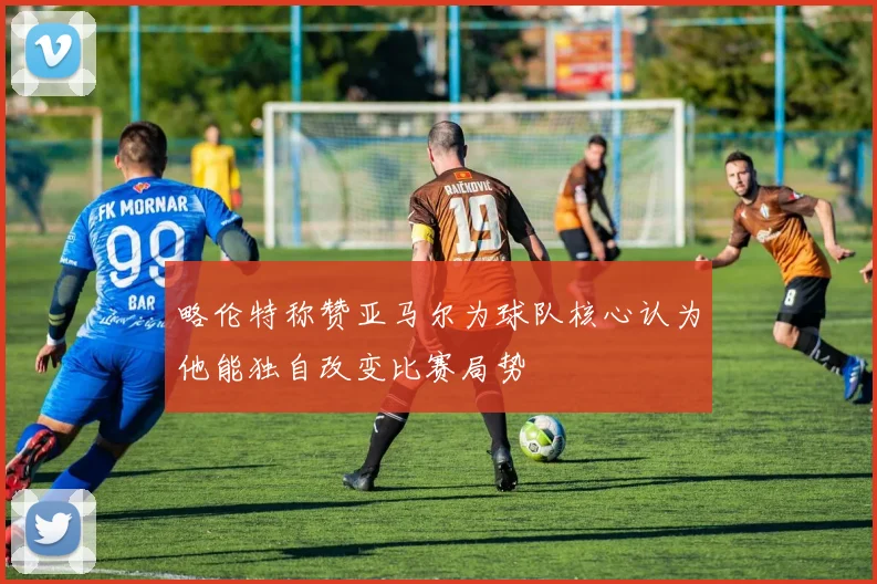 略伦特称赞亚马尔为球队核心认为他能独自改变比赛局势