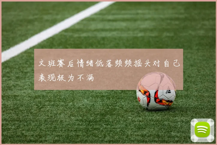 文班赛后情绪低落频频摇头对自己表现极为不满