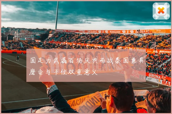 国足为武磊百场庆典而战泰国兼具磨合与卡位双重意义