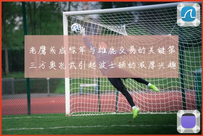 老鹰或成绿军与雄鹿交易的关键第三方奥孔武引起波士顿的浓厚兴趣
