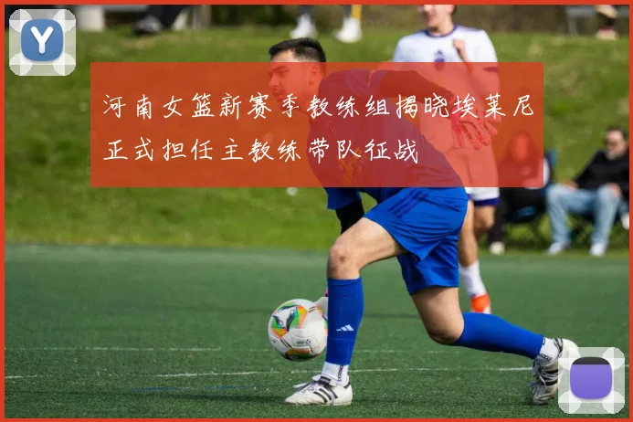 河南女篮新赛季教练组揭晓埃莱尼正式担任主教练带队征战