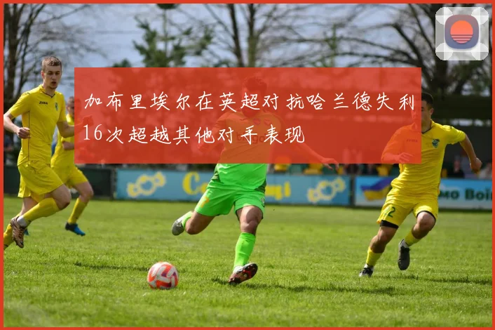 加布里埃尔在英超对抗哈兰德失利16次超越其他对手表现