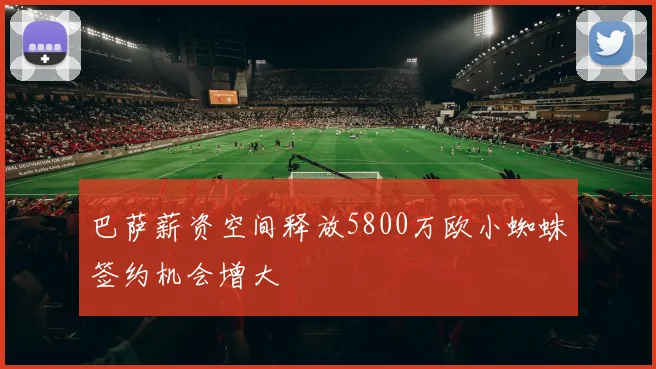 巴萨薪资空间释放5800万欧小蜘蛛签约机会增大