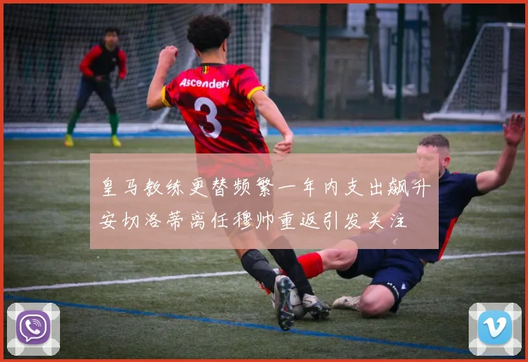 皇马教练更替频繁一年内支出飙升安切洛蒂离任穆帅重返引发关注