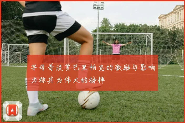 字母哥谈贾巴里帕克的激励与影响力称其为伟大的榜样