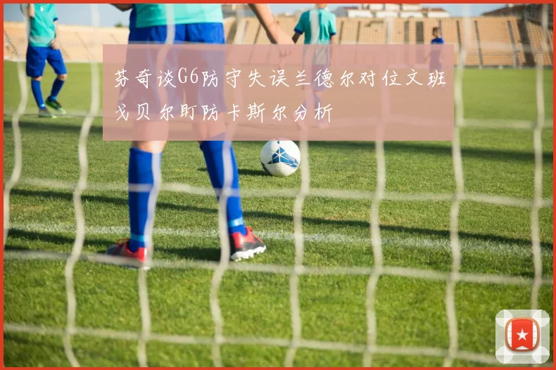 芬奇谈G6防守失误兰德尔对位文班戈贝尔盯防卡斯尔分析