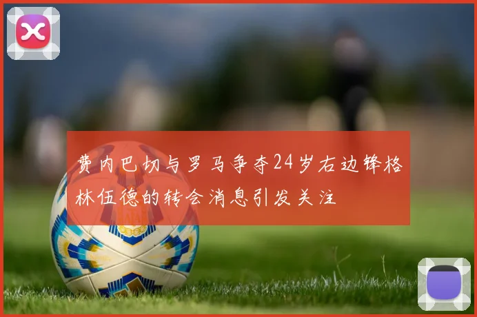 费内巴切与罗马争夺24岁右边锋格林伍德的转会消息引发关注