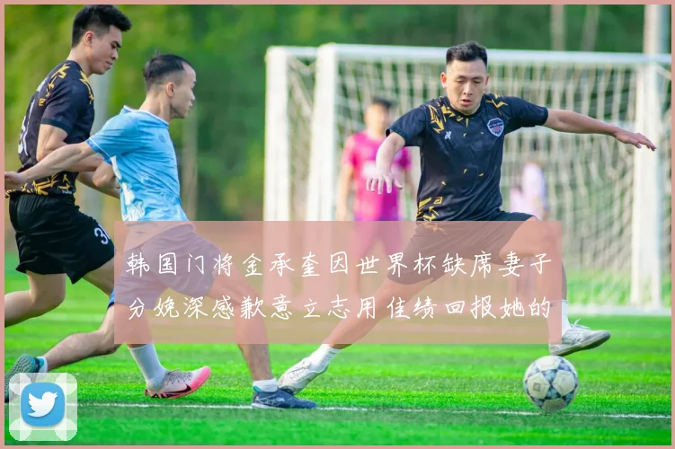 韩国门将金承奎因世界杯缺席妻子分娩深感歉意立志用佳绩回报她的支持