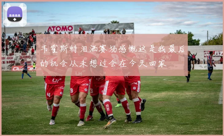 韦霍斯特泪洒赛场感慨这是我最后的机会从未想过会在今天回家