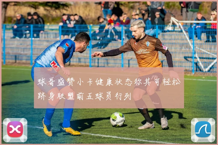 球哥盛赞小卡健康状态称其可轻松跻身联盟前五球员行列