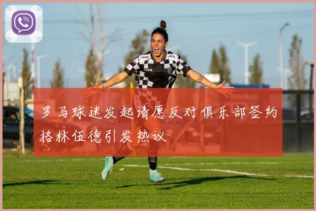 罗马球迷发起请愿反对俱乐部签约格林伍德引发热议