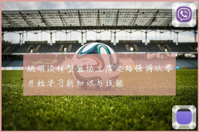 姚明谈转型篮协主席之路强调从零开始学习新知识与技能