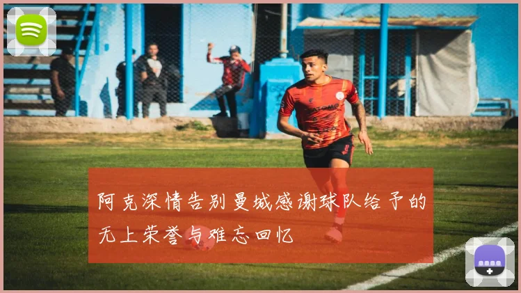 阿克深情告别曼城感谢球队给予的无上荣誉与难忘回忆