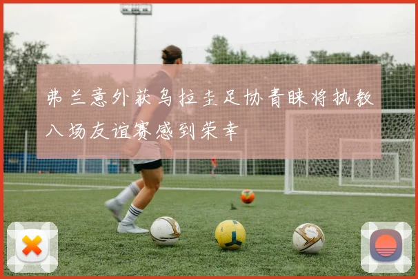 弗兰意外获乌拉圭足协青睐将执教八场友谊赛感到荣幸