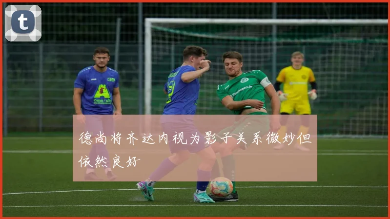 德尚将齐达内视为影子关系微妙但依然良好