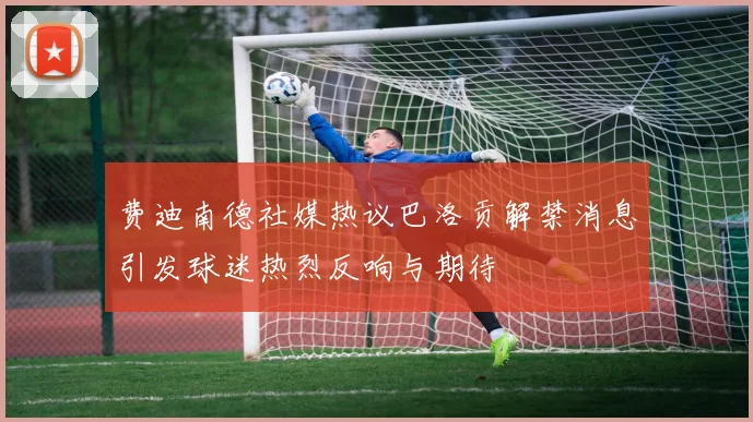 费迪南德社媒热议巴洛贡解禁消息引发球迷热烈反响与期待