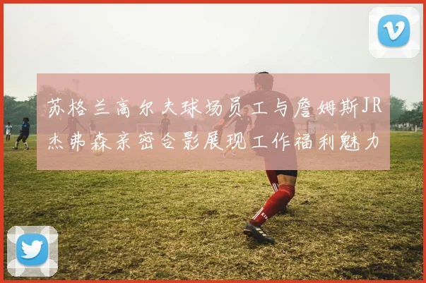苏格兰高尔夫球场员工与詹姆斯JR杰弗森亲密合影展现工作福利魅力