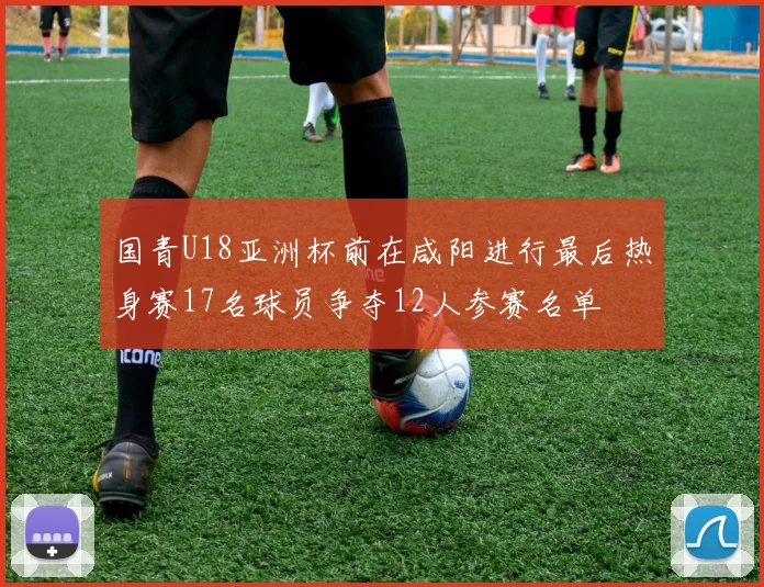国青U18亚洲杯前在咸阳进行最后热身赛17名球员争夺12人参赛名单