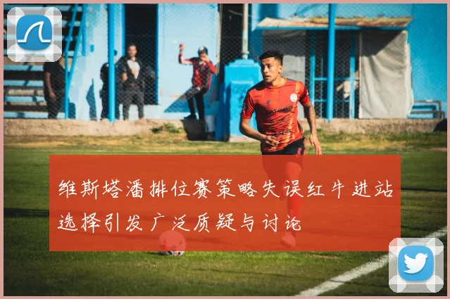 维斯塔潘排位赛策略失误红牛进站选择引发广泛质疑与讨论
