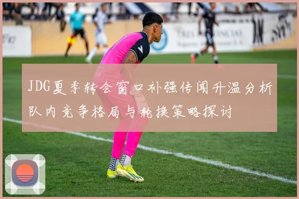 JDG夏季转会窗口补强传闻升温分析队内竞争格局与轮换策略探讨