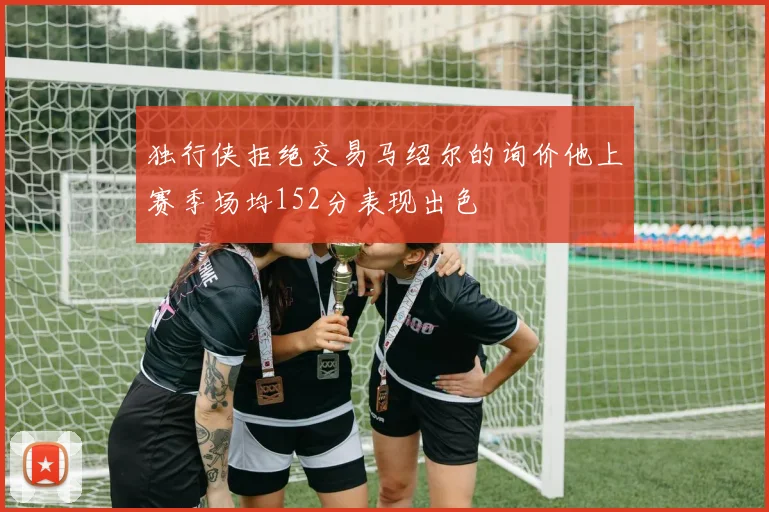 独行侠拒绝交易马绍尔的询价他上赛季场均152分表现出色